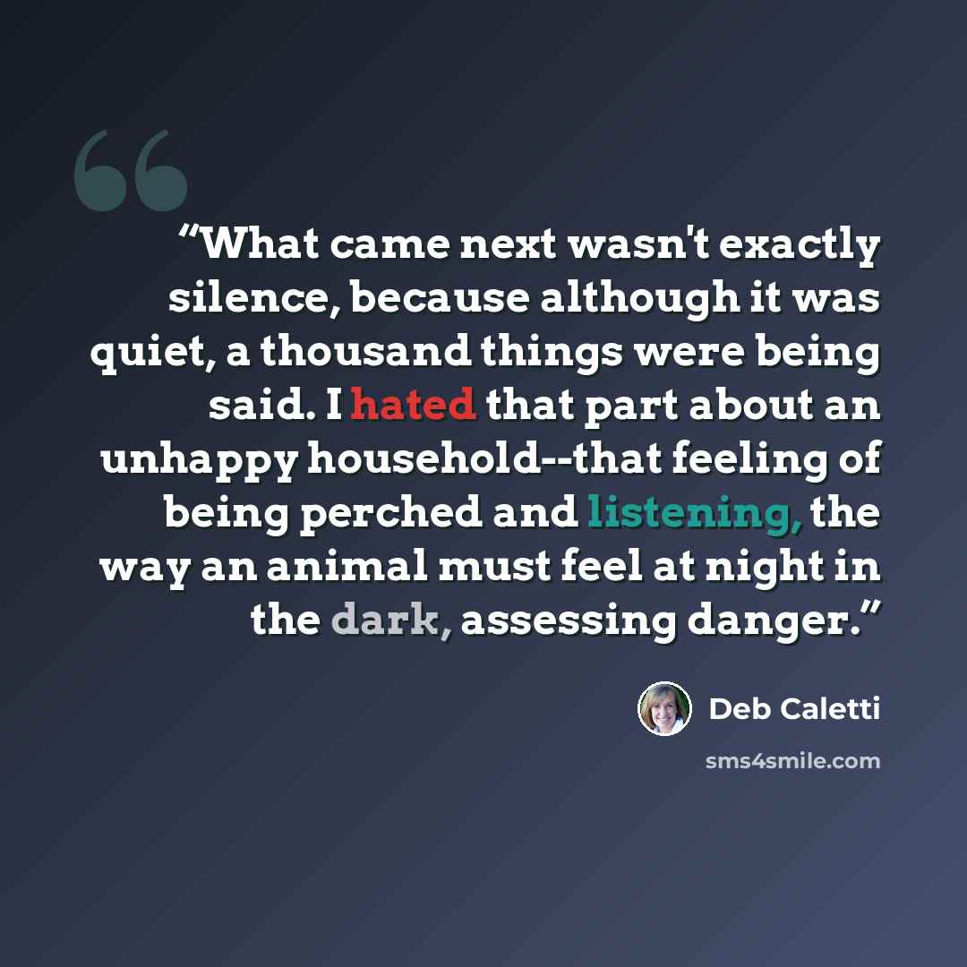 “What came next wasn't exactly silence, because although it was quiet, a thousand things were being said. I hated that part about an unhappy household--that feeling of being perched and listening, the way an animal must feel at night in the dark, assessing danger.” quote by Deb Caletti
