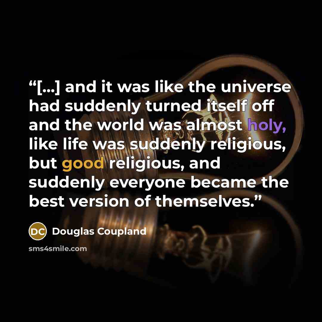 “[...] and it was like the universe had suddenly turned itself off and the world was almost holy, like life was suddenly religious, but good religious, and suddenly everyone became the best version of themselves.” quote by Douglas Coupland