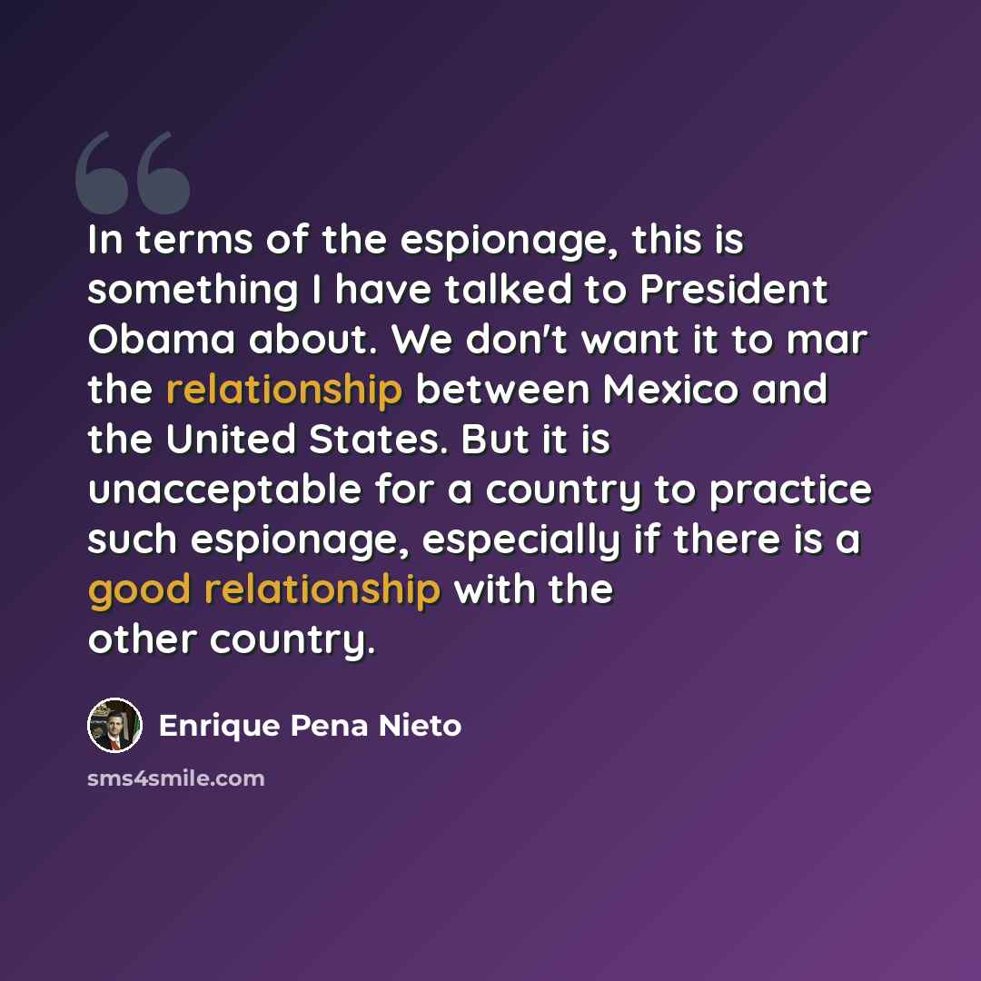 “In terms of the espionage, this is something I have talked to President Obama about. We don't want it to mar the relationship between Mexico and the United States. But it is unacceptable for a country to practice such espionage, especially if there is a good relationship with the other country.” quote by Enrique Pena Nieto