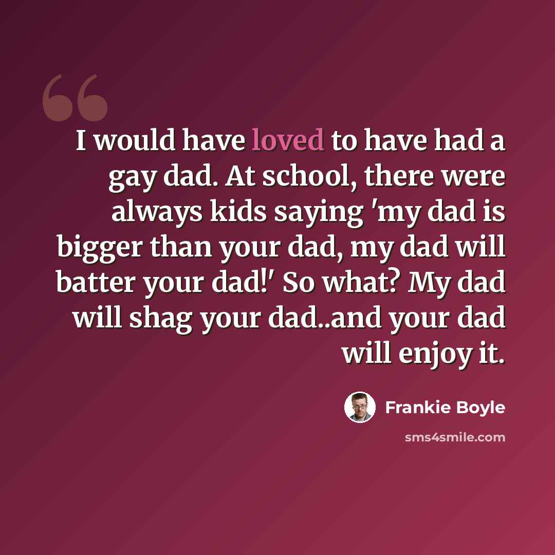 “I would have loved to have had a gay dad. At school, there were always kids saying 'my dad is bigger than your dad, my dad will batter your dad!' So what? My dad will shag your dad..and your dad will enjoy it.” quote by Frankie Boyle