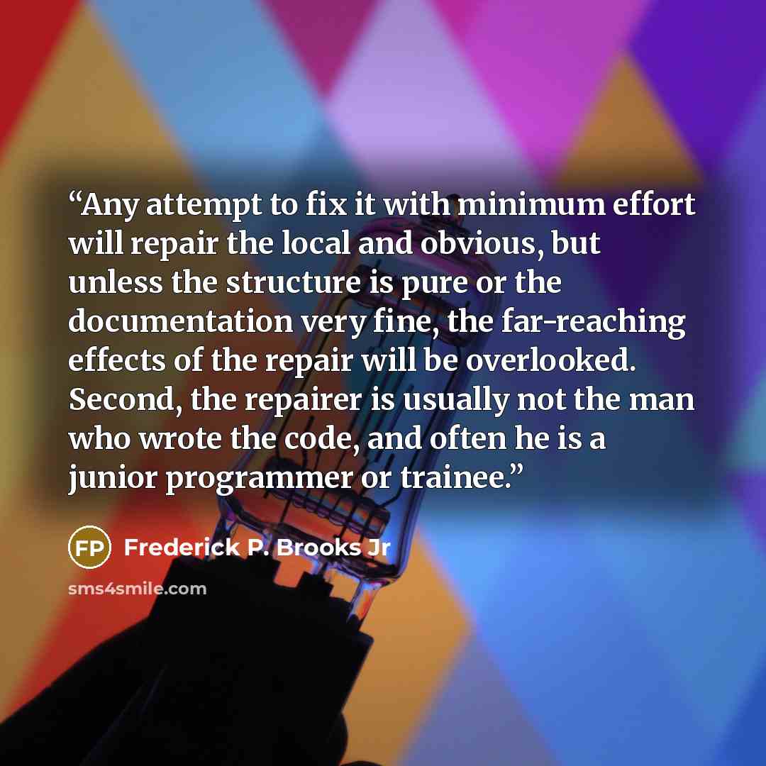 “Any attempt to fix it with minimum effort will repair the local and obvious, but unless the structure is pure or the documentation very fine, the far-reaching effects of the repair will be overlooked. Second, the repairer is usually not the man who wrote the code, and often he is a junior…” quote by Frederick P. Brooks Jr