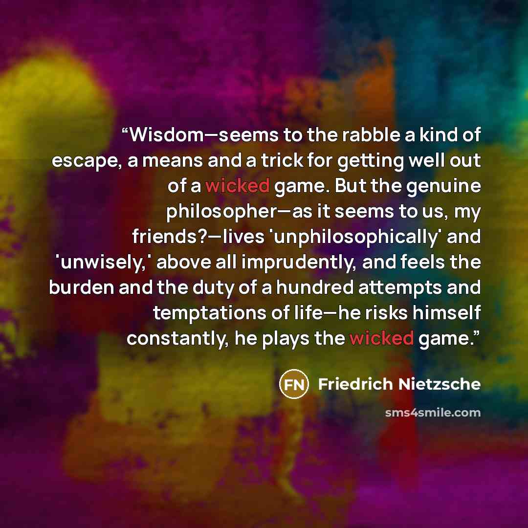 “Wisdom—seems to the rabble a kind of escape, a means and a trick for getting well out of a wicked game. But the genuine philosopher—as it seems to us, my friends?—lives 'unphilosophically' and 'unwisely,' above all imprudently, and feels the burden and the duty of a hundred attempts and…” quote by Friedrich Nietzsche