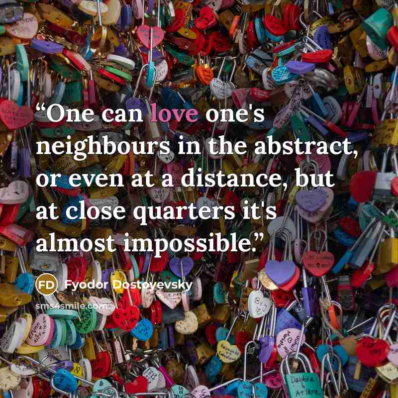 “One can love one's neighbours in the abstract, or even at a distance, but at close quarters it's almost impossible.” quote by Fyodor Dostoyevsky