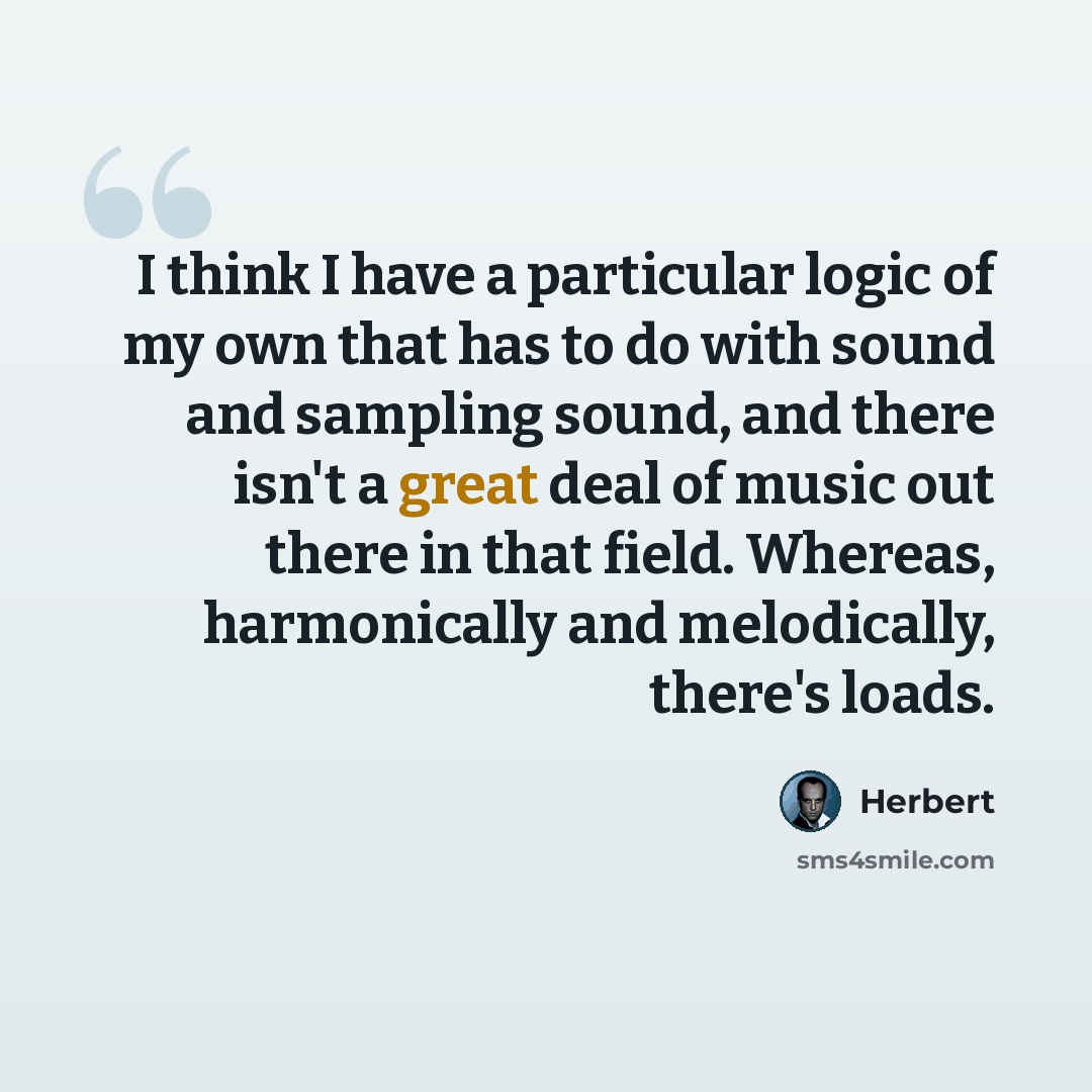 “I think I have a particular logic of my own that has to do with sound and sampling sound, and there isn't a great deal of music out there in that field. Whereas, harmonically and melodically, there's loads.” quote by Herbert