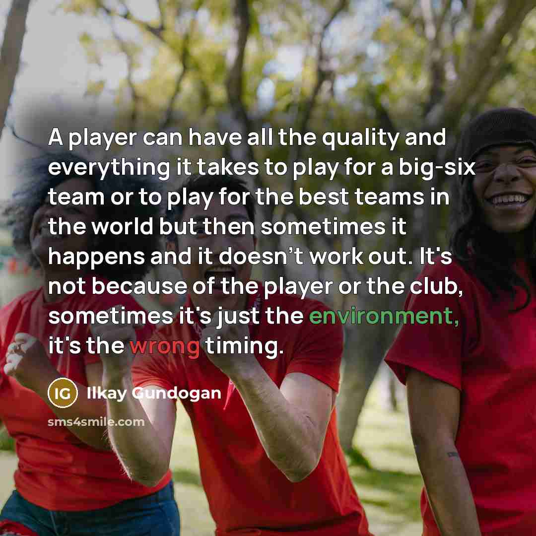 “A player can have all the quality and everything it takes to play for a big-six team or to play for the best teams in the world but then sometimes it happens and it doesn't work out. It's not because of the player or the club, sometimes it's just the environment, it's the wrong timing.” quote by Ilkay Gundogan