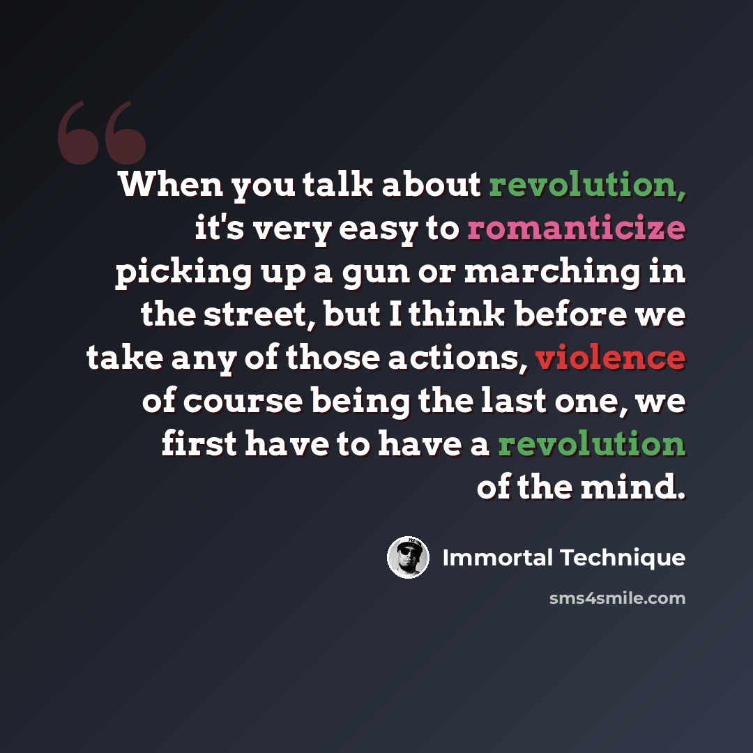 “When you talk about revolution, it's very easy to romanticize picking up a gun or marching in the street, but I think before we take any of those actions, violence of course being the last one, we first have to have a revolution of the mind.” quote by Immortal Technique