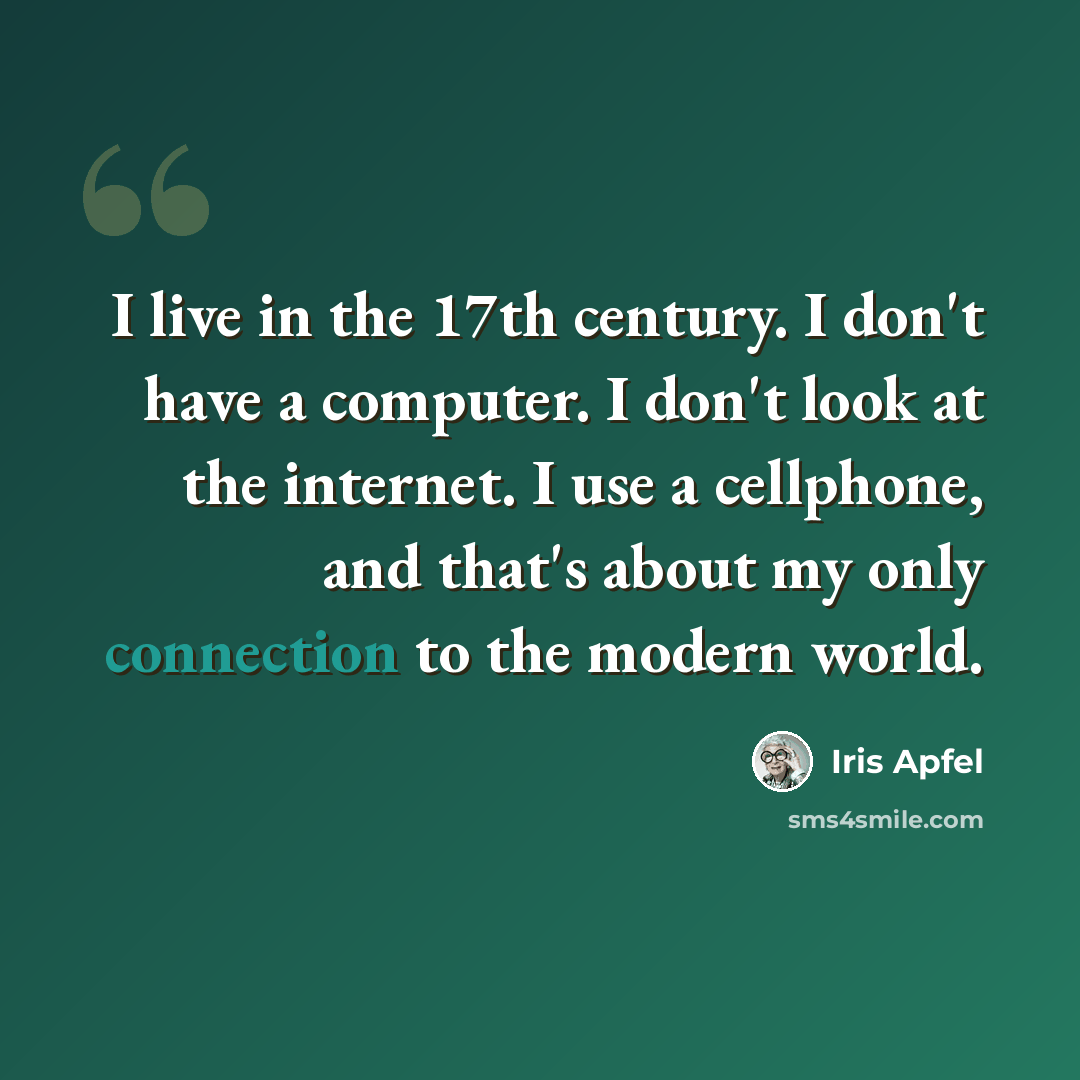 “I live in the 17th century. I don't have a computer. I don't look at the internet. I use a cellphone, and that's about my only connection to the modern world.” quote by Iris Apfel