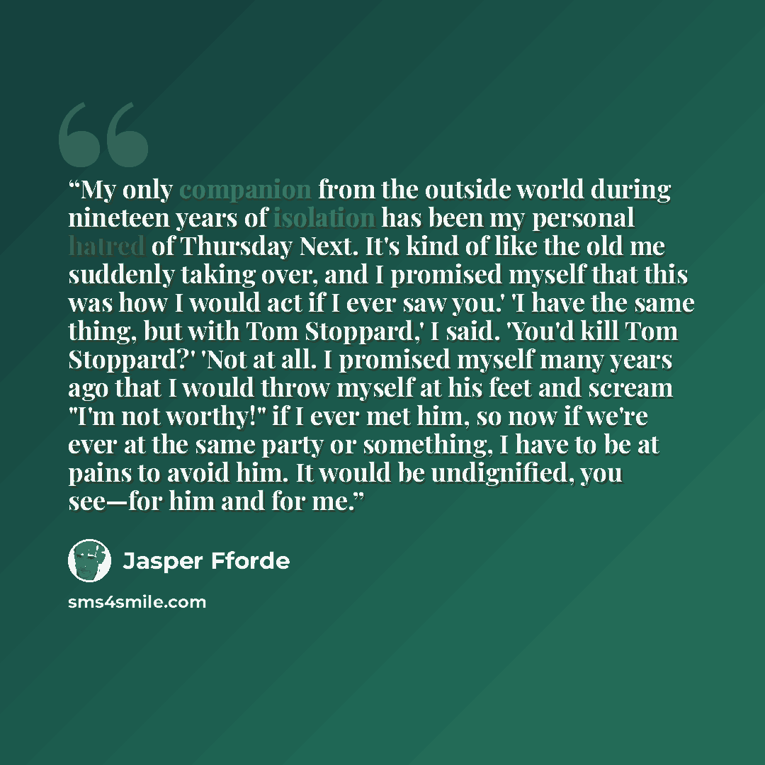 “My only companion from the outside world during nineteen years of isolation has been my personal hatred of Thursday Next. It's kind of like the old me suddenly taking over, and I promised myself that this was how I would act if I ever saw you.' 'I have the same thing, but with Tom Stoppard,' I…” quote by Jasper Fforde