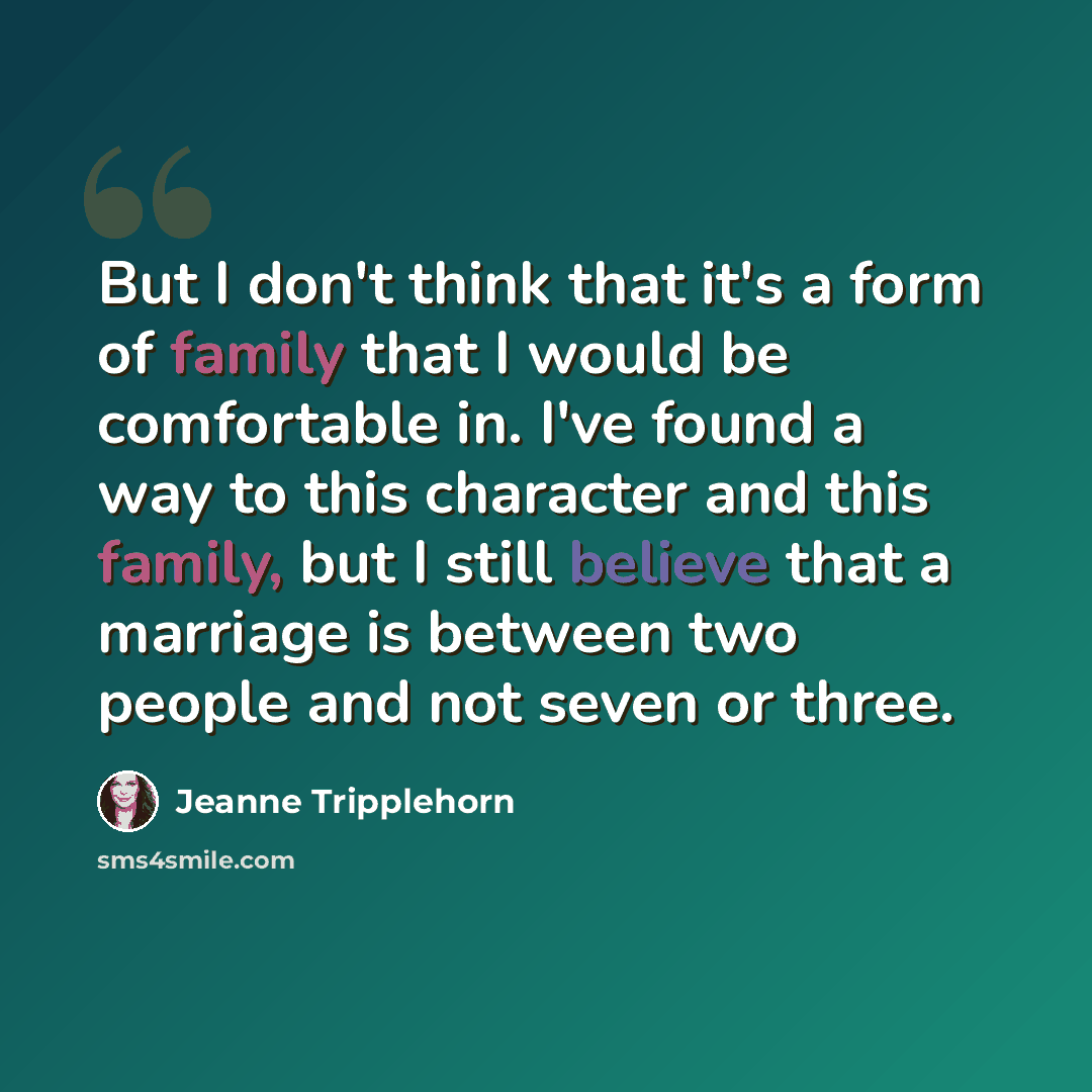 “But I don't think that it's a form of family that I would be comfortable in. I've found a way to this character and this family, but I still believe that a marriage is between two people and not seven or three.” quote by Jeanne Tripplehorn