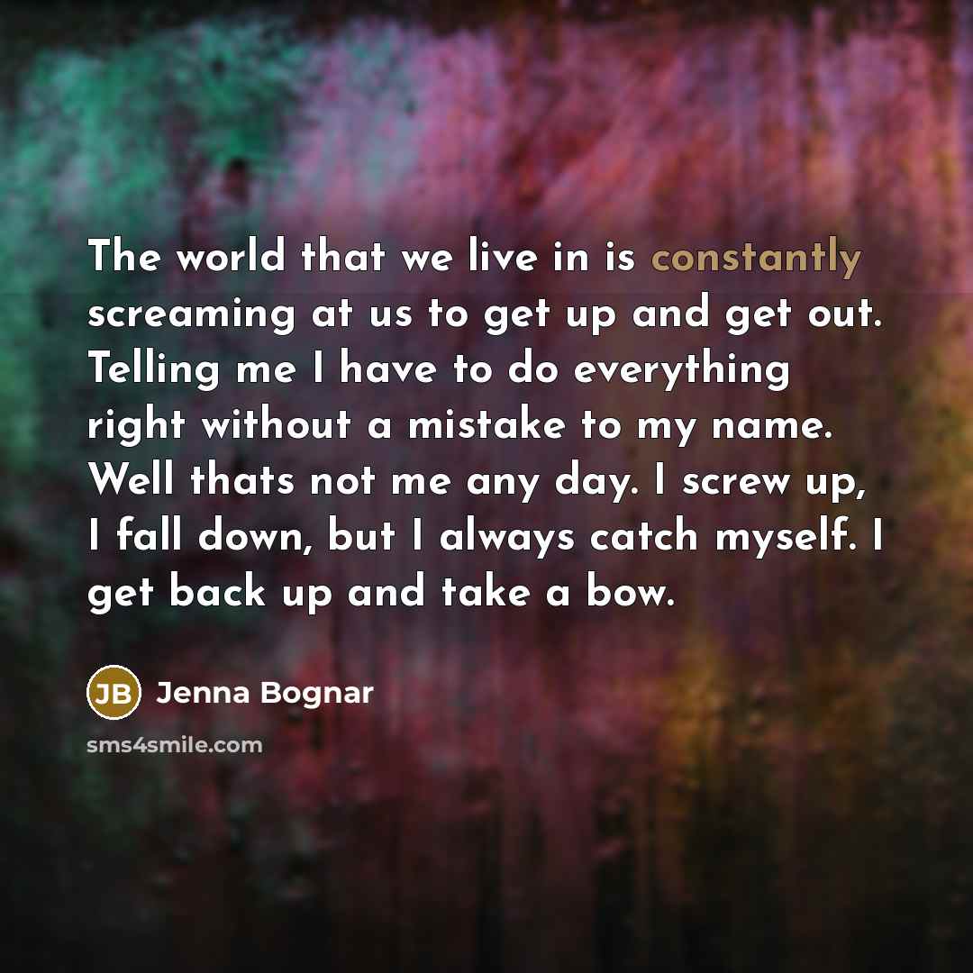 “The world that we live in is constantly screaming at us to get up and get out. Telling me I have to do everything right without a mistake to my name. Well thats not me any day. I screw up, I fall down, but I always catch myself. I get back up and take a bow.” quote by Jenna Bognar