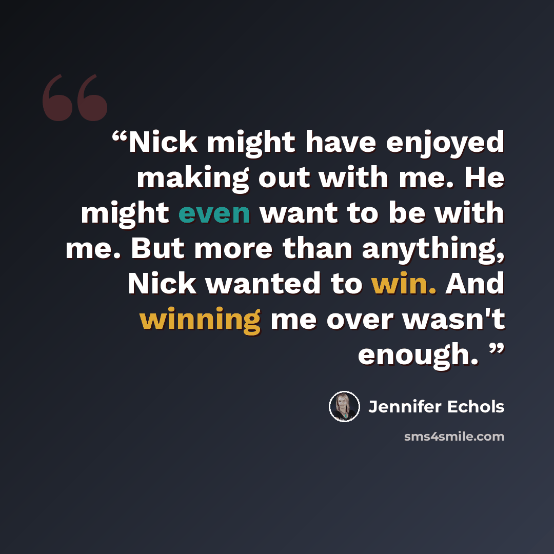“Nick might have enjoyed making out with me. He might even want to be with me. But more than anything, Nick wanted to win. And winning me over wasn't enough.” quote by Jennifer Echols