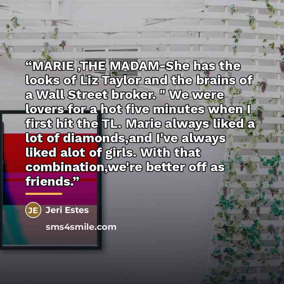 “MARIE ,THE MADAM-She has the looks of Liz Taylor and the brains of a Wall Street broker. " We were lovers for a hot five minutes when I first hit the TL. Marie always liked a lot of diamonds,and I've always liked alot of girls. With that combination,we're better off as friends.” quote by Jeri Estes