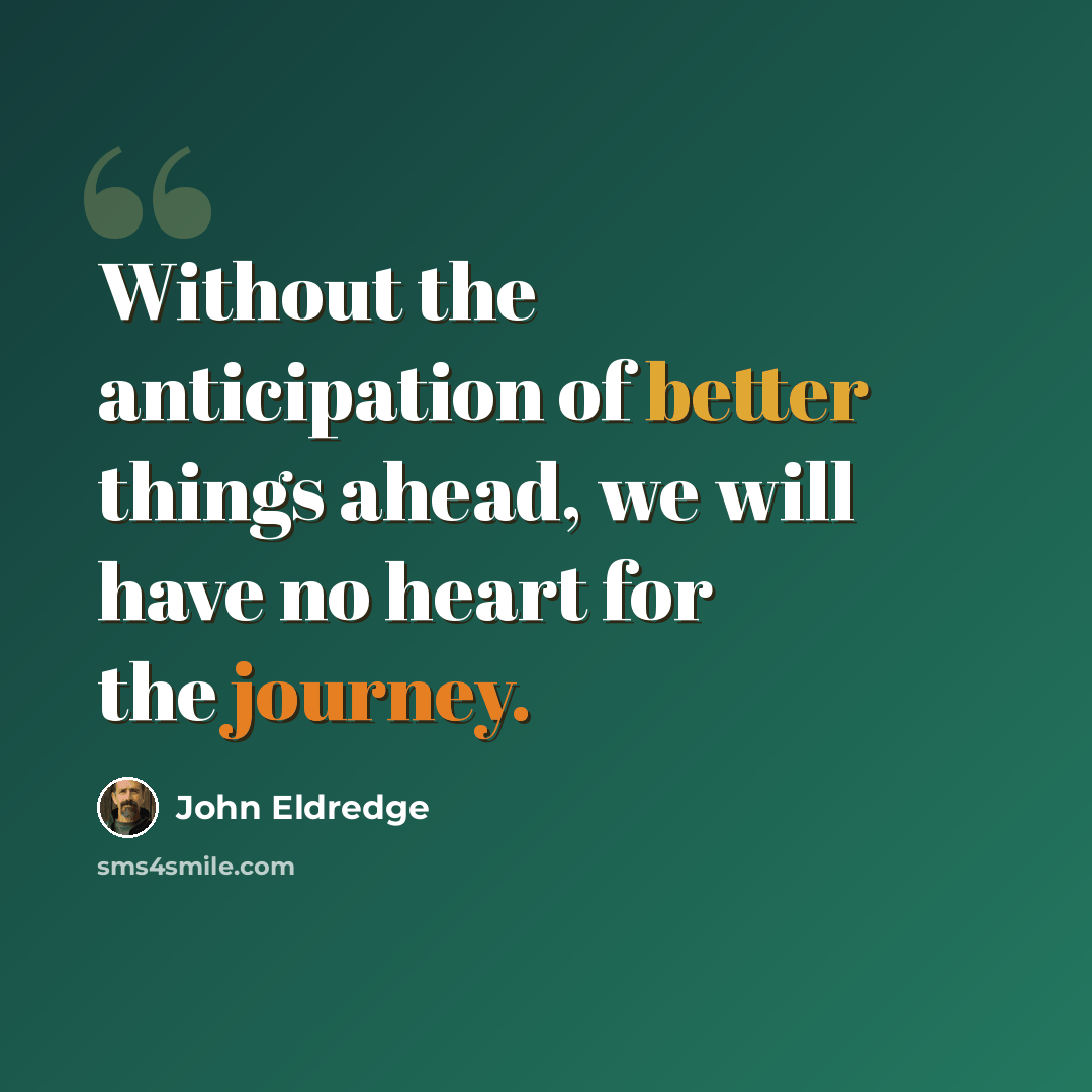 “Without the anticipation of better things ahead, we will have no heart for the journey.” quote by John Eldredge