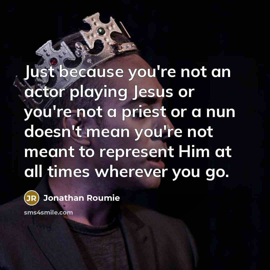 “Just because you're not an actor playing Jesus or you're not a priest or a nun doesn't mean you're not meant to represent Him at all times wherever you go.” quote by Jonathan Roumie