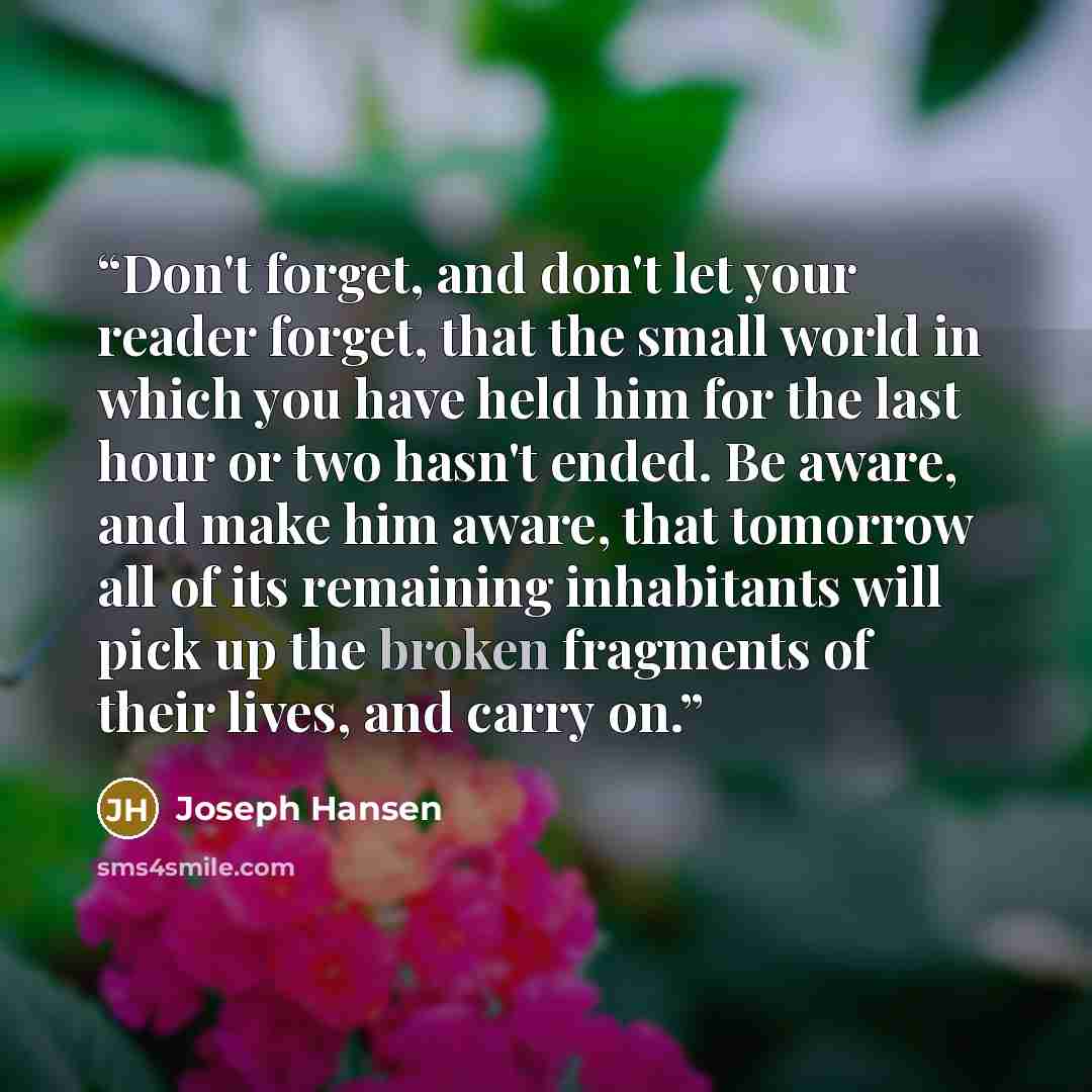 “Don't forget, and don't let your reader forget, that the small world in which you have held him for the last hour or two hasn't ended. Be aware, and make him aware, that tomorrow all of its remaining inhabitants will pick up the broken fragments of their lives, and carry on.” quote by Joseph Hansen