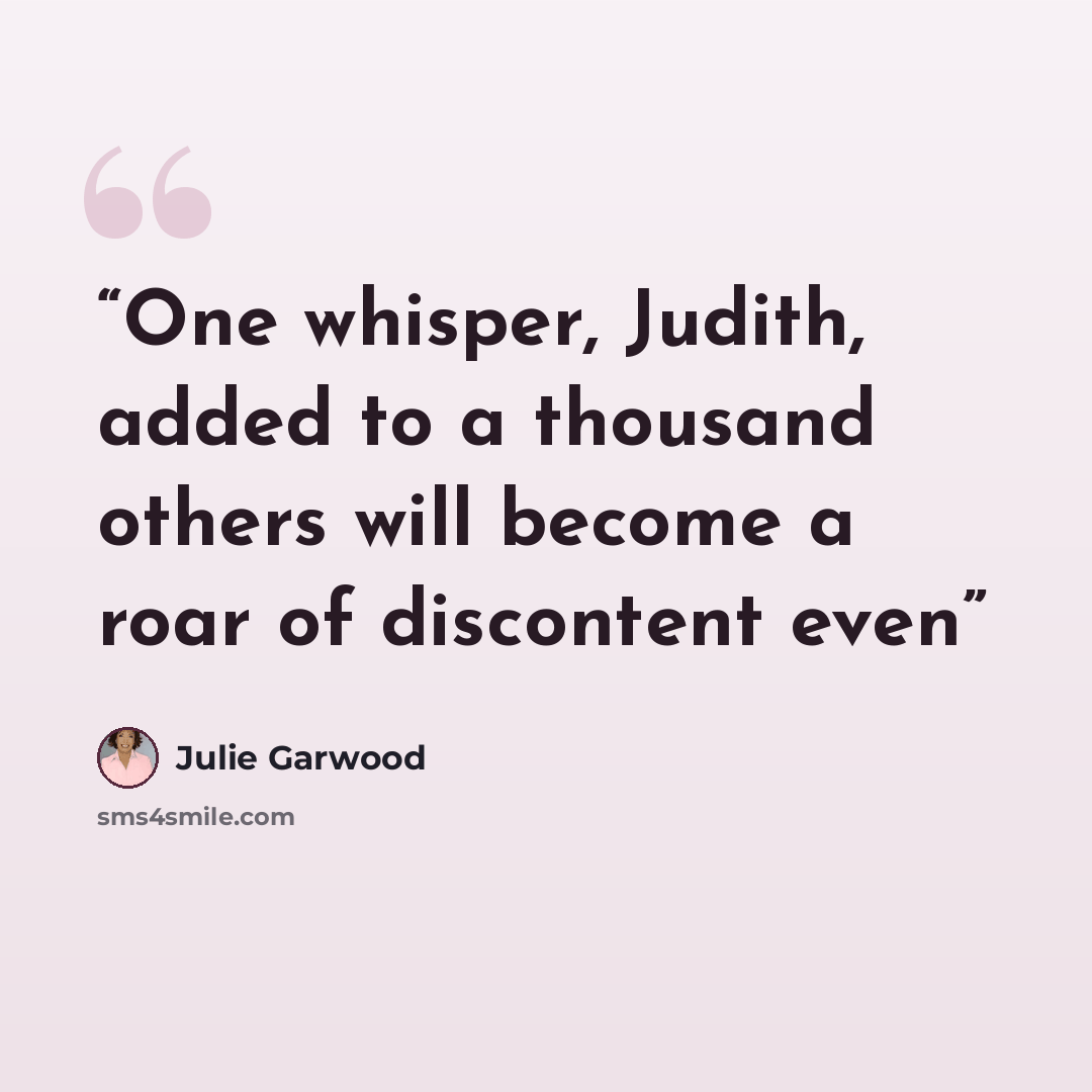 “One whisper, Judith, added to a thousand others will become a roar of discontent even” quote by Julie Garwood