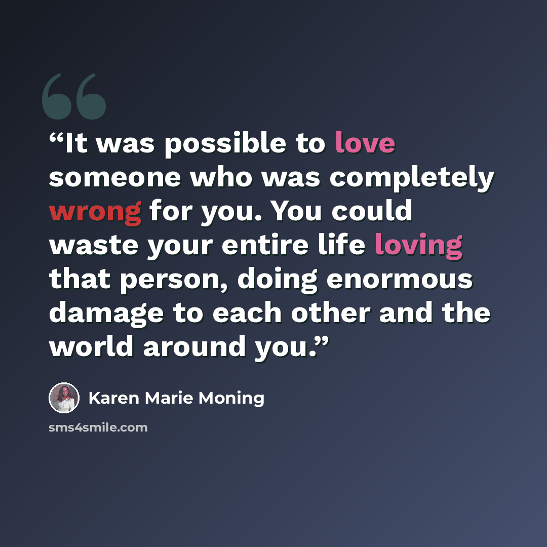 “It was possible to love someone who was completely wrong for you. You could waste your entire life loving that person, doing enormous damage to each other and the world around you.” quote by Karen Marie Moning