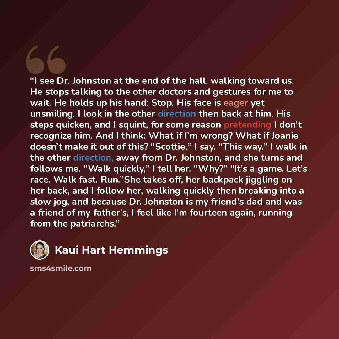 “I see Dr. Johnston at the end of the hall, walking toward us. He stops talking to the other doctors and gestures for me to wait. He holds up his hand: Stop. His face is eager yet unsmiling. I look in the other direction then back at him. His steps quicken, and I squint, for some reason pretending…” quote by Kaui Hart Hemmings