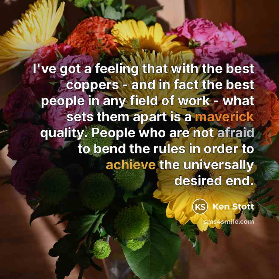 “I've got a feeling that with the best coppers - and in fact the best people in any field of work - what sets them apart is a maverick quality. People who are not afraid to bend the rules in order to achieve the universally desired end.” quote by Ken Stott