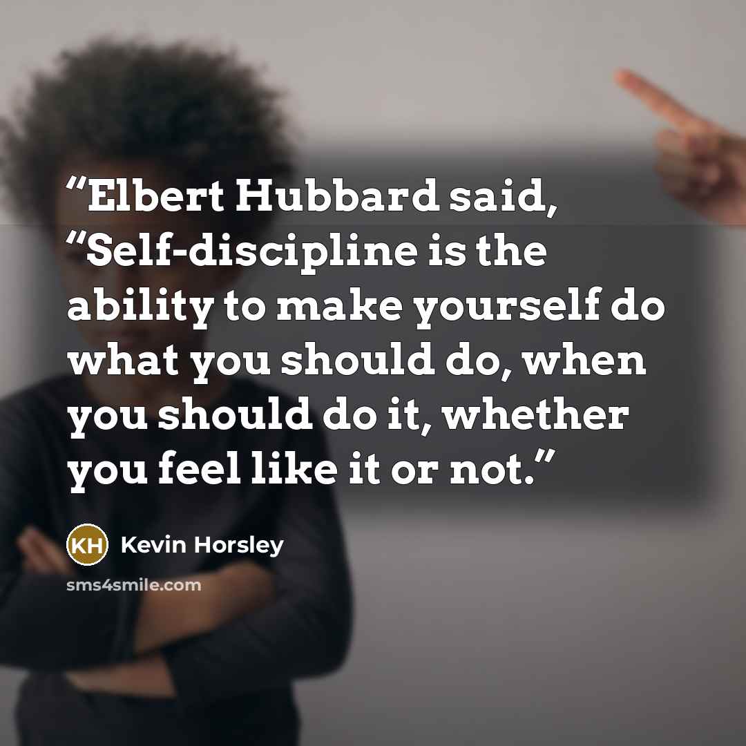 “Elbert Hubbard said, “Self-discipline is the ability to make yourself do what you should do, when you should do it, whether you feel like it or not.” quote by Kevin Horsley