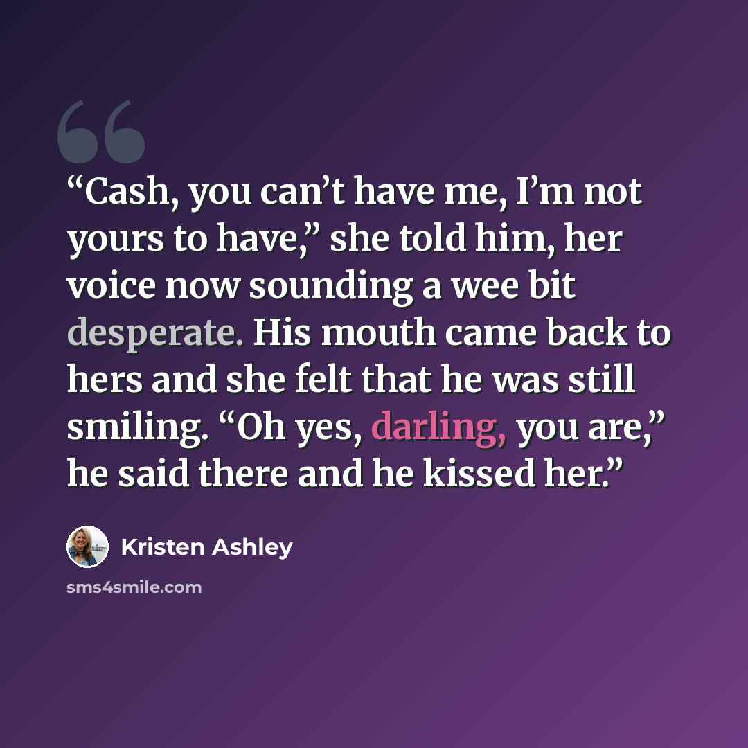 “Cash, you can’t have me, I’m not yours to have,” she told him, her voice now sounding a wee bit desperate. His mouth came back to hers and she felt that he was still smiling. “Oh yes, darling, you are,” he said there and he kissed her.” quote by Kristen Ashley