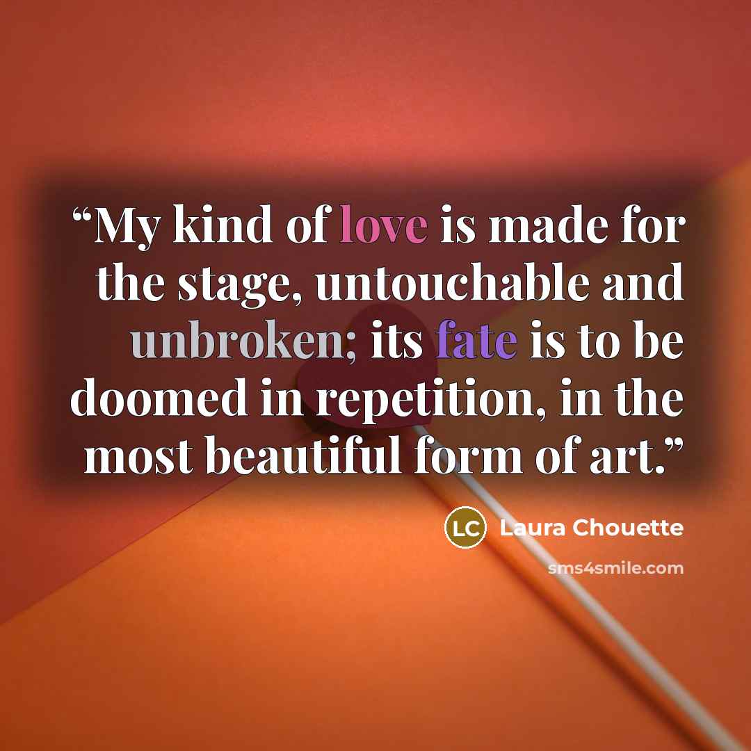 “My kind of love is made for the stage, untouchable and unbroken; its fate is to be doomed in repetition, in the most beautiful form of art.” quote by Laura Chouette