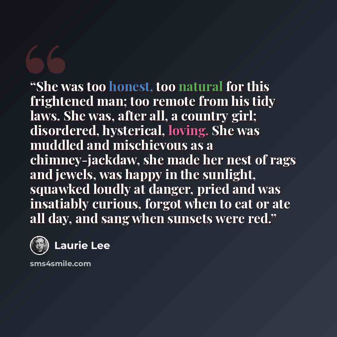 “She was too honest, too natural for this frightened man; too remote from his tidy laws. She was, after all, a country girl; disordered, hysterical, loving. She was muddled and mischievous as a chimney-jackdaw, she made her nest of rags and jewels, was happy in the sunlight, squawked loudly at…” quote by Laurie Lee