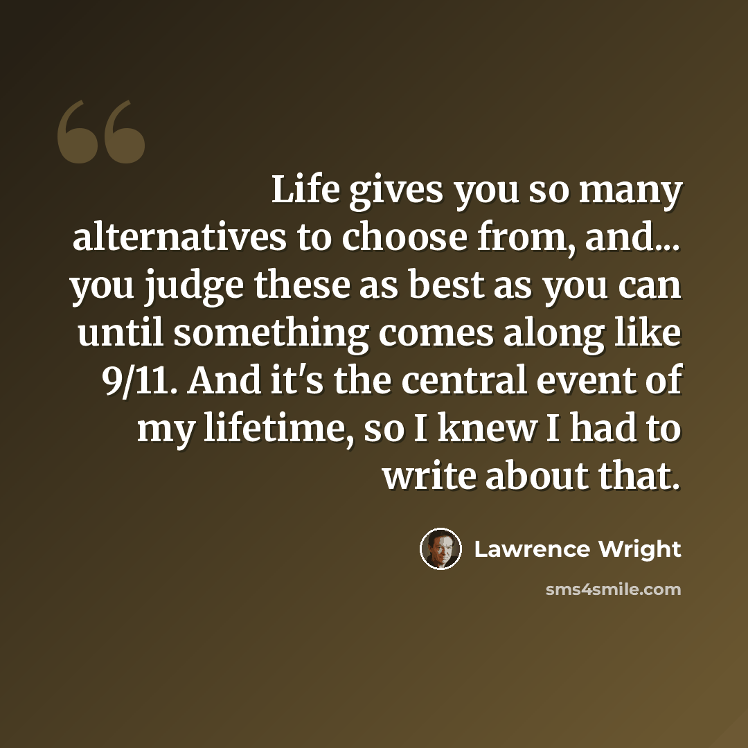 “Life gives you so many alternatives to choose from, and... you judge these as best as you can until something comes along like 9/11. And it's the central event of my lifetime, so I knew I had to write about that.” quote by Lawrence Wright