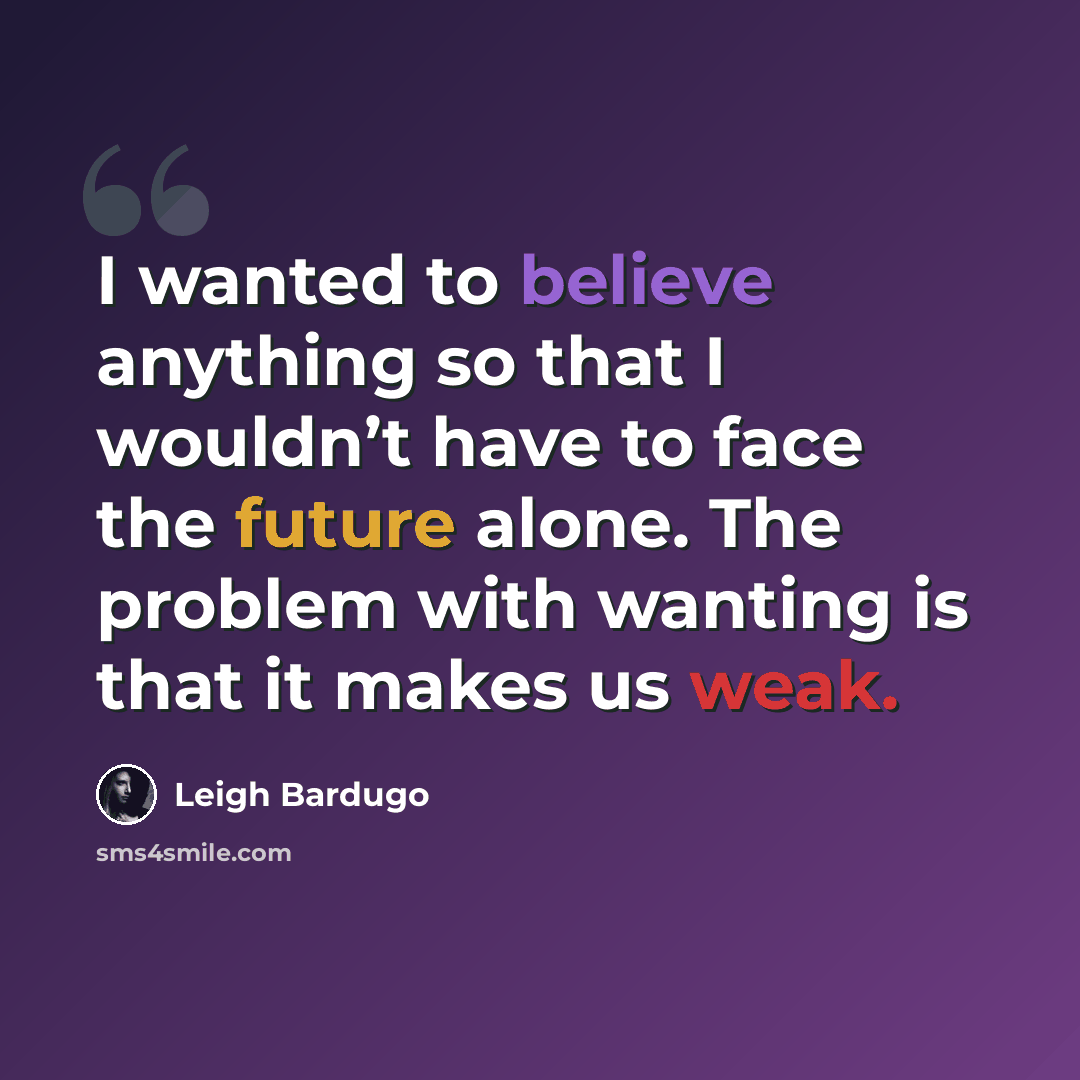 “I wanted to believe anything so that I wouldn’t have to face the future alone. The problem with wanting is that it makes us weak.” quote by Leigh Bardugo