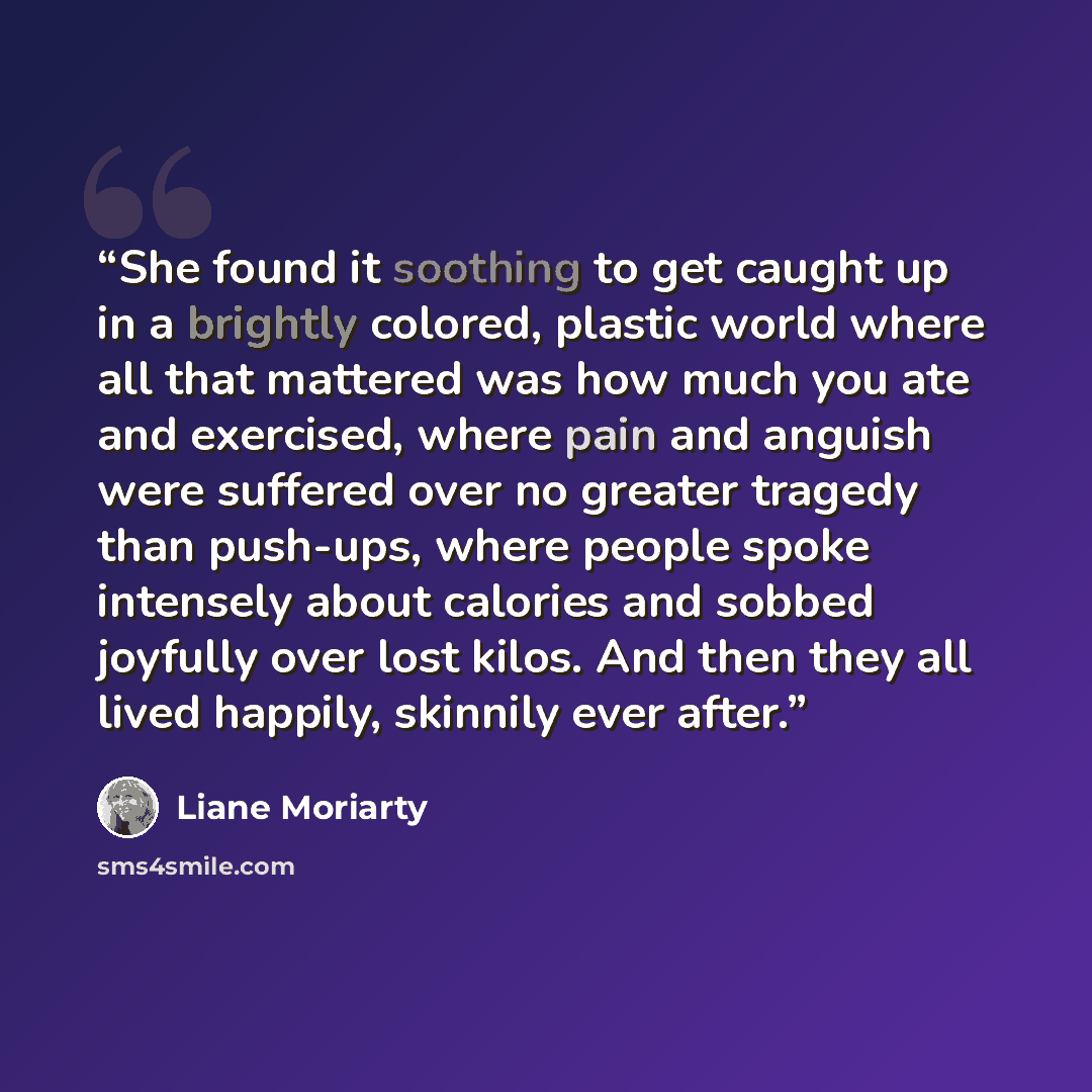 “She found it soothing to get caught up in a brightly colored, plastic world where all that mattered was how much you ate and exercised, where pain and anguish were suffered over no greater tragedy than push-ups, where people spoke intensely about calories and sobbed joyfully over lost kilos. And…” quote by Liane Moriarty
