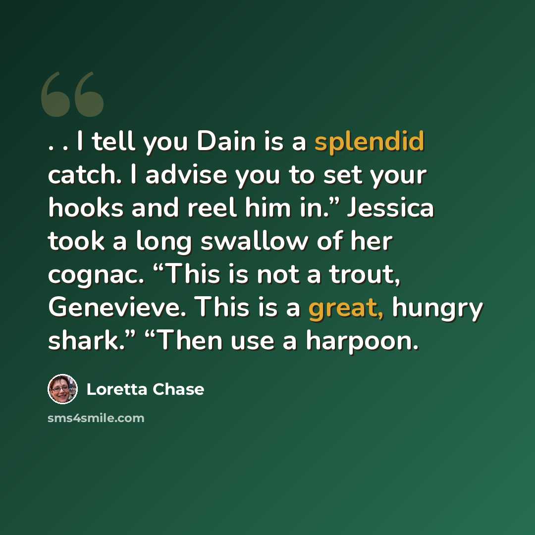 “. . I tell you Dain is a splendid catch. I advise you to set your hooks and reel him in.” Jessica took a long swallow of her cognac. “This is not a trout, Genevieve. This is a great, hungry shark.” “Then use a harpoon.” quote by Loretta Chase