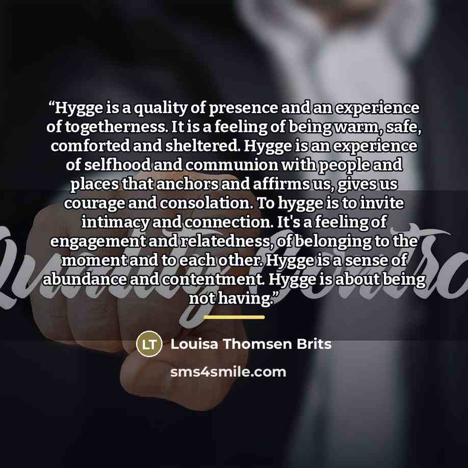 “Hygge is a quality of presence and an experience of togetherness. It is a feeling of being warm, safe, comforted and sheltered. Hygge is an experience of selfhood and communion with people and places that anchors and affirms us, gives us courage and consolation. To hygge is to invite intimacy and…” quote by Louisa Thomsen Brits