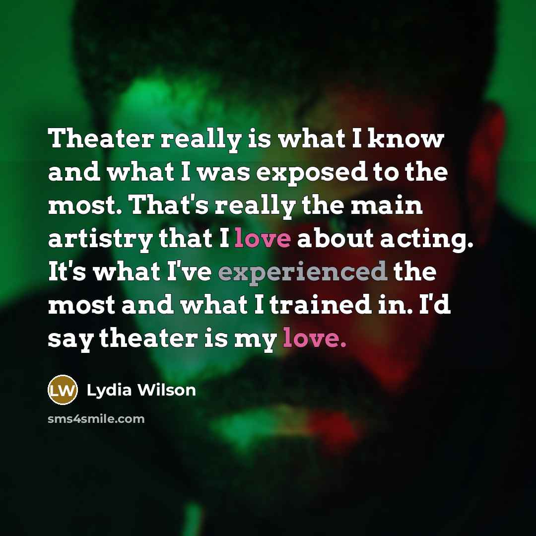 “Theater really is what I know and what I was exposed to the most. That's really the main artistry that I love about acting. It's what I've experienced the most and what I trained in. I'd say theater is my love.” quote by Lydia Wilson