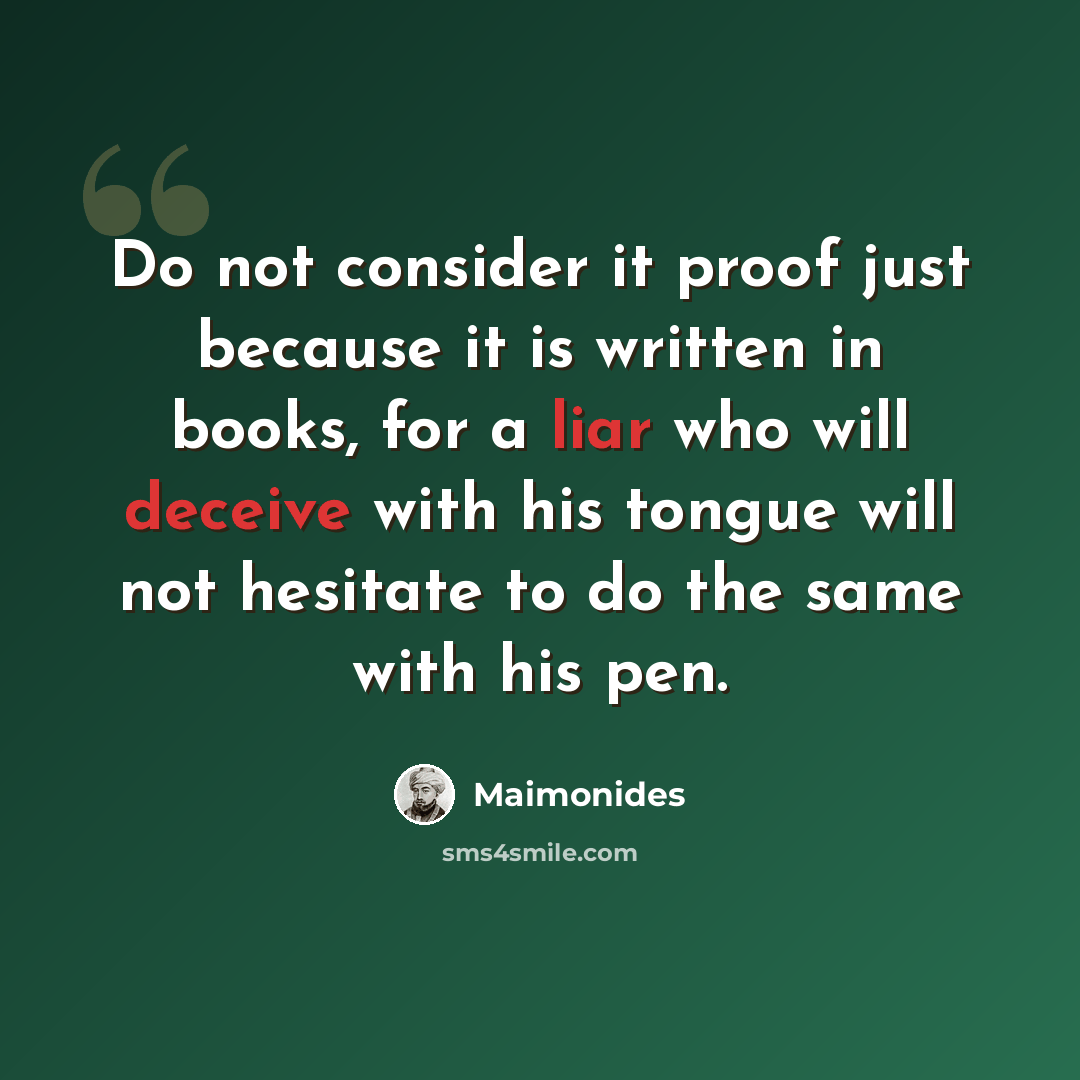 “Do not consider it proof just because it is written in books, for a liar who will deceive with his tongue will not hesitate to do the same with his pen.” quote by Maimonides