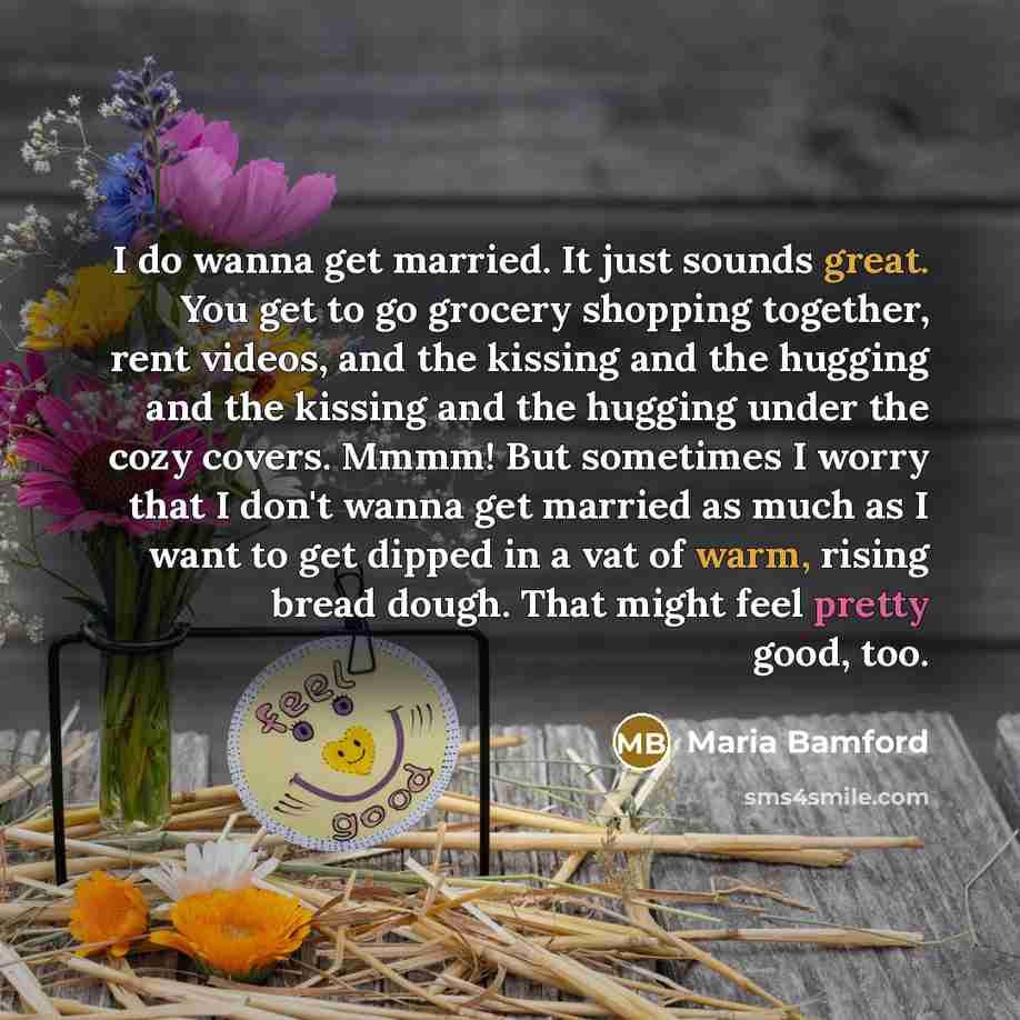 “I do wanna get married. It just sounds great. You get to go grocery shopping together, rent videos, and the kissing and the hugging and the kissing and the hugging under the cozy covers. Mmmm! But sometimes I worry that I don't wanna get married as much as I want to get dipped in a vat of warm…” quote by Maria Bamford
