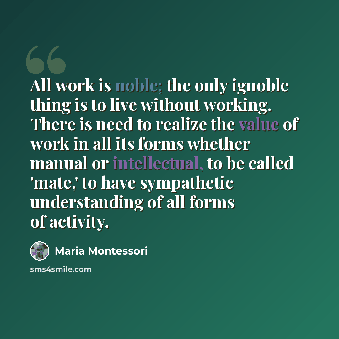 “All work is noble; the only ignoble thing is to live without working. There is need to realize the value of work in all its forms whether manual or intellectual, to be called 'mate,' to have sympathetic understanding of all forms of activity.” quote by Maria Montessori