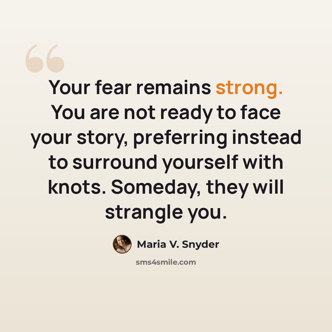 “Your fear remains strong. You are not ready to face your story, preferring instead to surround yourself with knots. Someday, they will strangle you.” quote by Maria V. Snyder