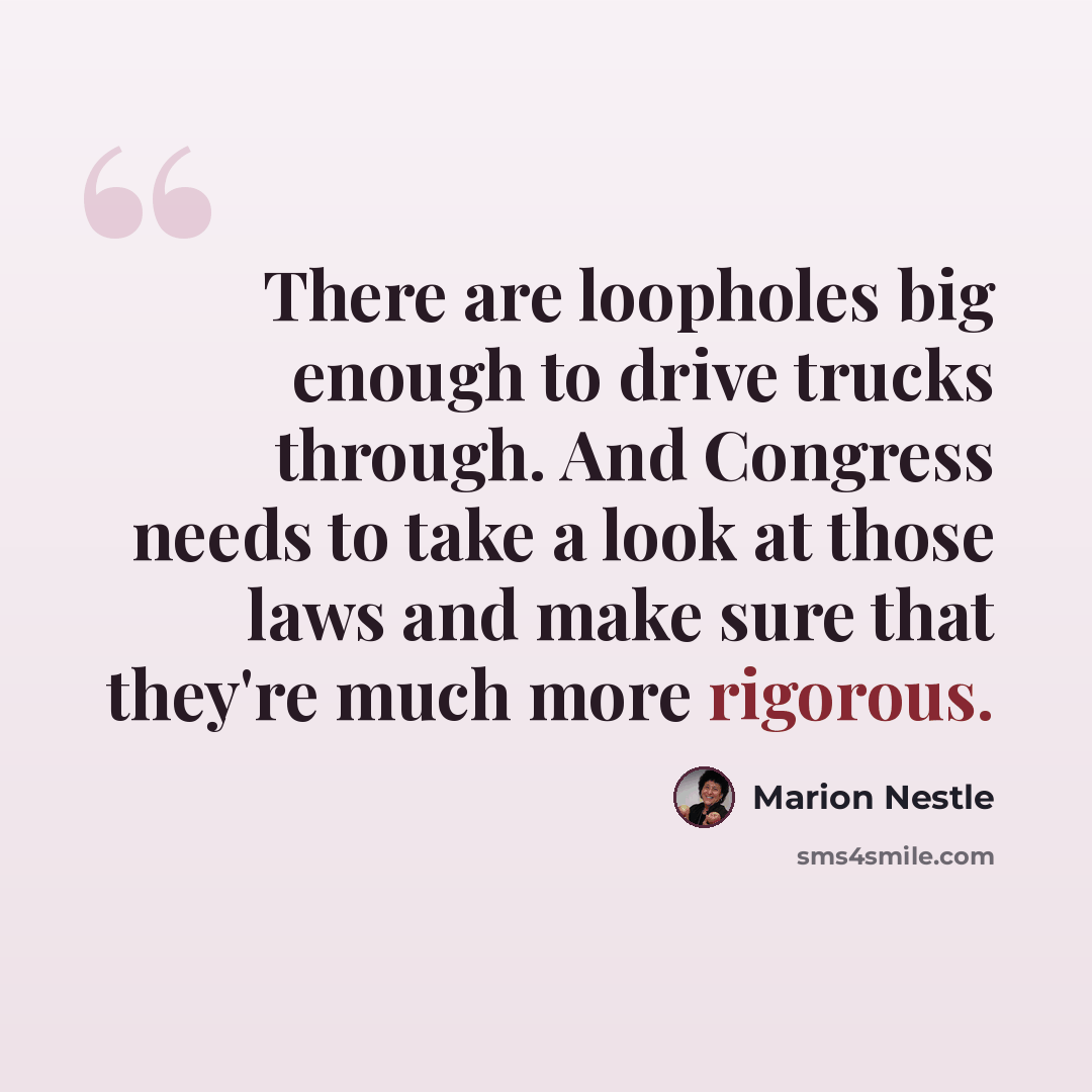 “There are loopholes big enough to drive trucks through. And Congress needs to take a look at those laws and make sure that they're much more rigorous.” quote by Marion Nestle