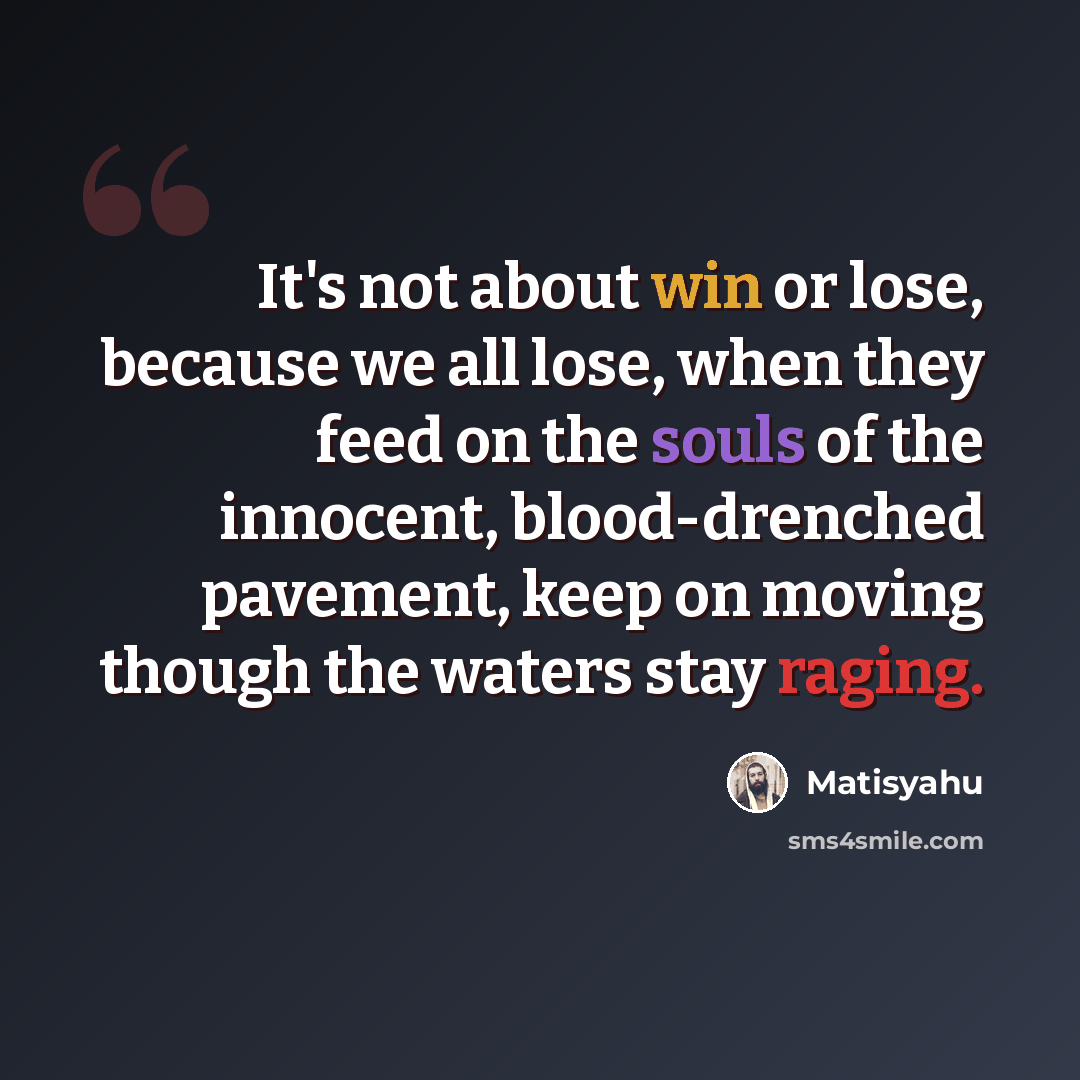 “It's not about win or lose, because we all lose, when they feed on the souls of the innocent, blood-drenched pavement, keep on moving though the waters stay raging.” quote by Matisyahu