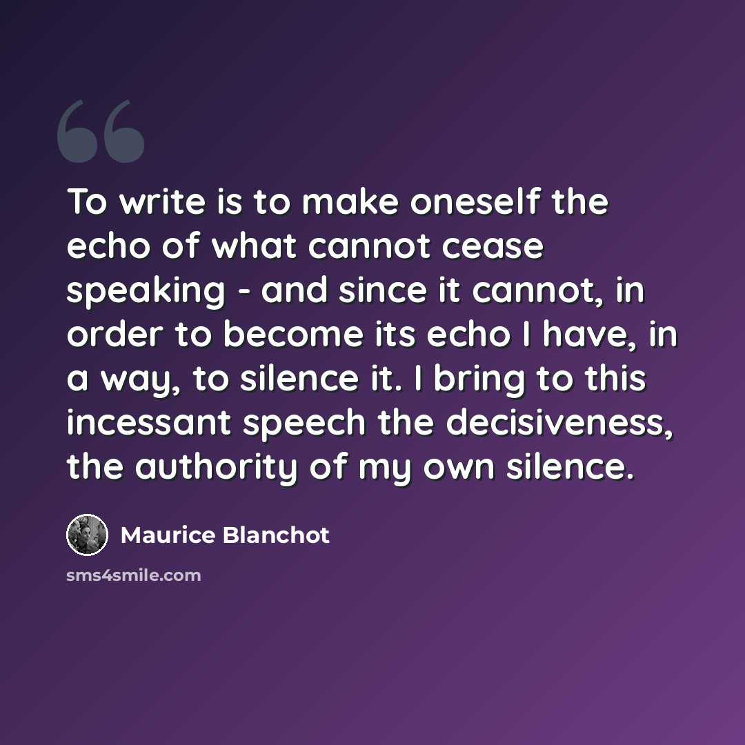 “To write is to make oneself the echo of what cannot cease speaking - and since it cannot, in order to become its echo I have, in a way, to silence it. I bring to this incessant speech the decisiveness, the authority of my own silence.” quote by Maurice Blanchot