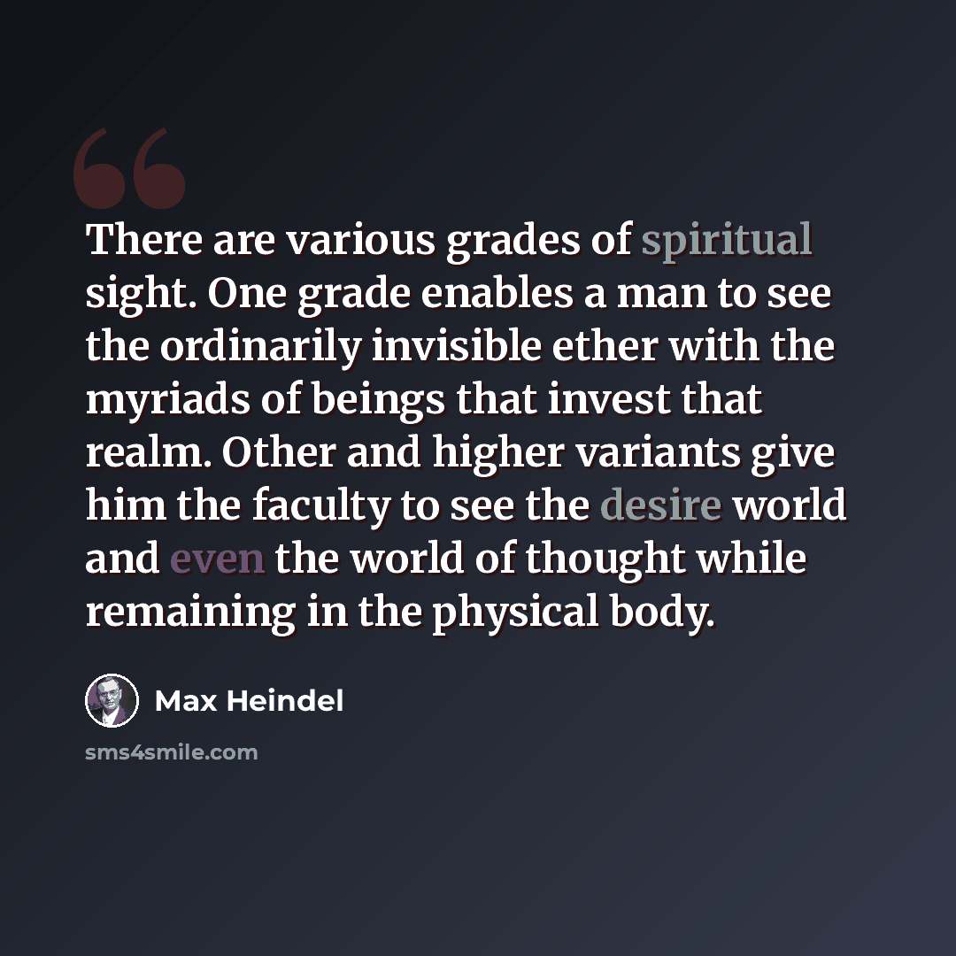“There are various grades of spiritual sight. One grade enables a man to see the ordinarily invisible ether with the myriads of beings that invest that realm. Other and higher variants give him the faculty to see the desire world and even the world of thought while remaining in the physical body.” quote by Max Heindel