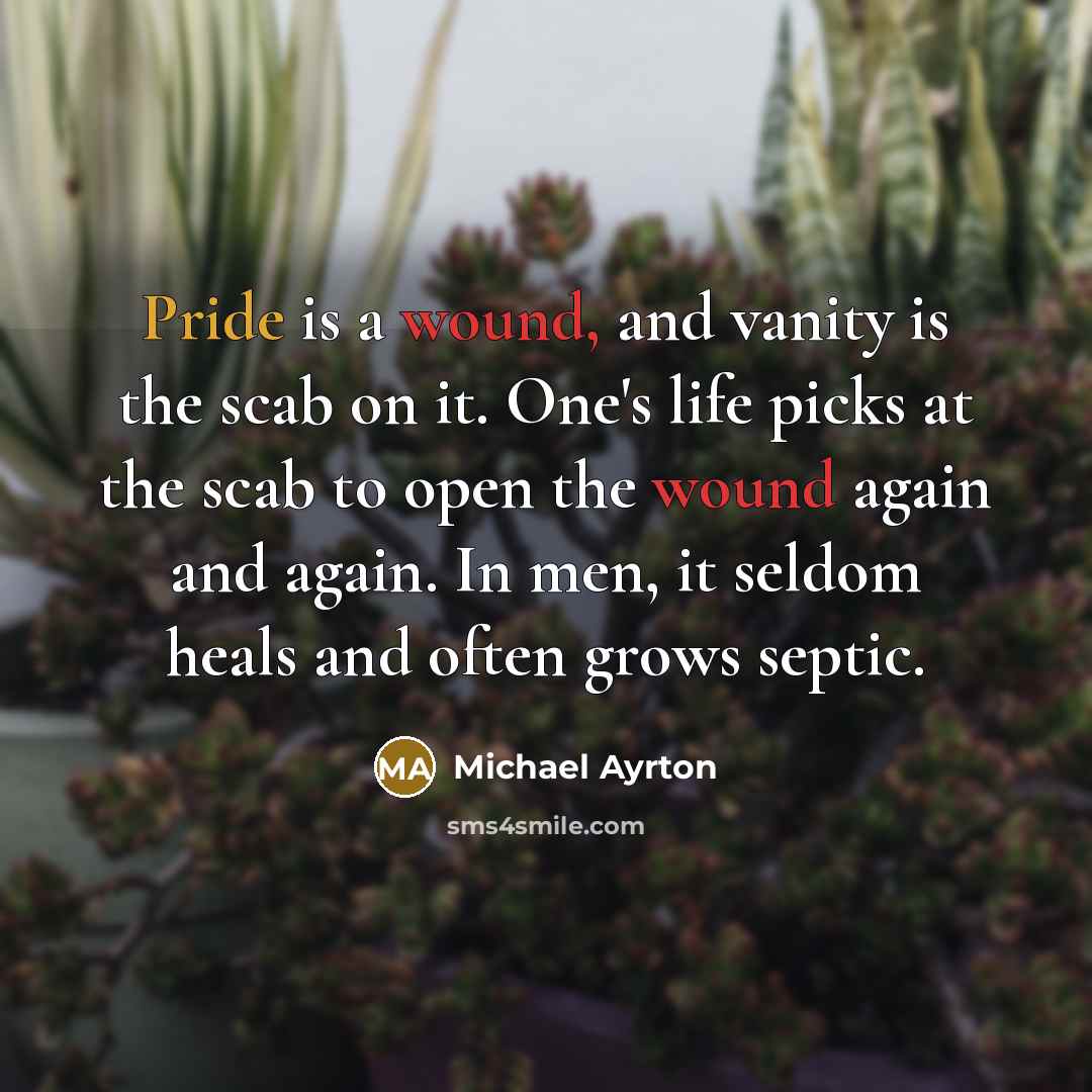 “Pride is a wound, and vanity is the scab on it. One's life picks at the scab to open the wound again and again. In men, it seldom heals and often grows septic.” quote by Michael Ayrton