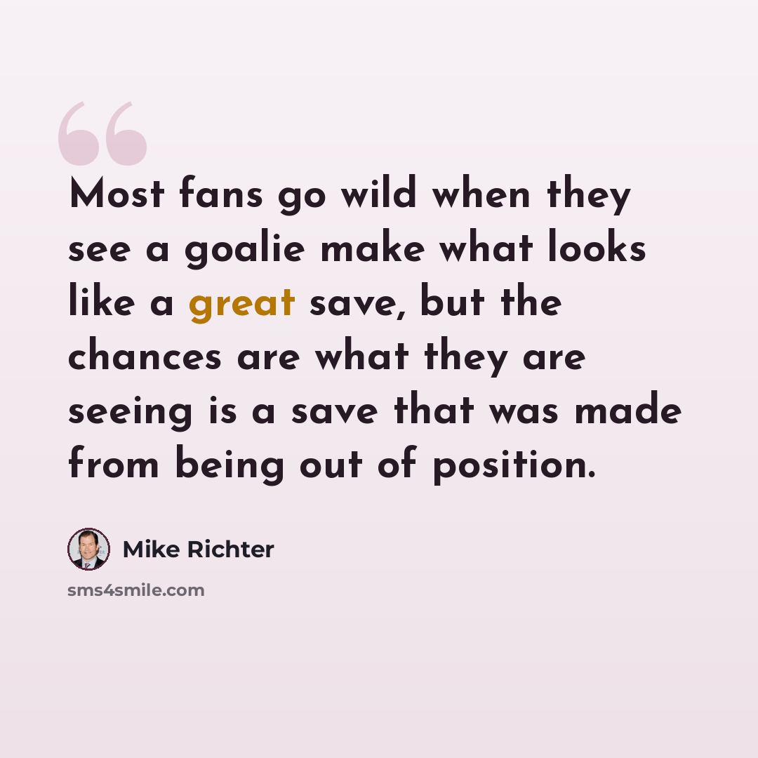 “Most fans go wild when they see a goalie make what looks like a great save, but the chances are what they are seeing is a save that was made from being out of position.” quote by Mike Richter