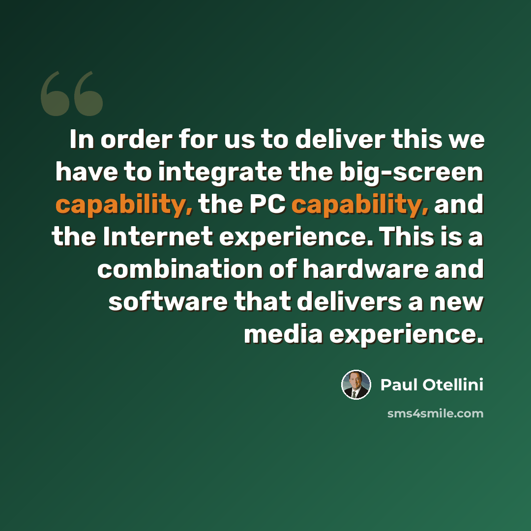 “In order for us to deliver this we have to integrate the big-screen capability, the PC capability, and the Internet experience. This is a combination of hardware and software that delivers a new media experience.” quote by Paul Otellini