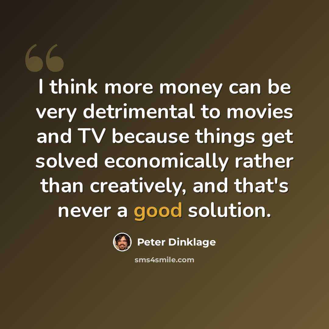 “I think more money can be very detrimental to movies and TV because things get solved economically rather than creatively, and that's never a good solution.” quote by Peter Dinklage