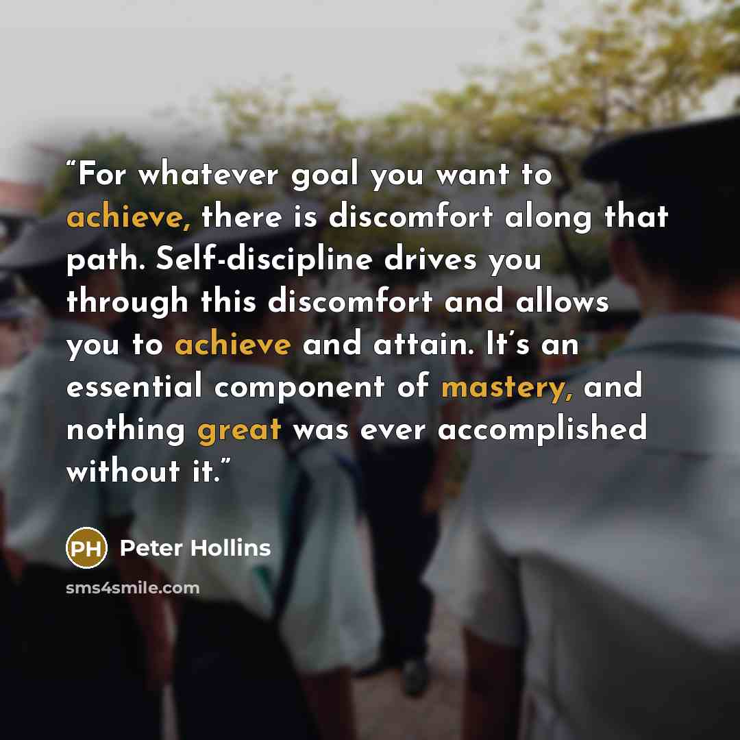 “For whatever goal you want to achieve, there is discomfort along that path. Self-discipline drives you through this discomfort and allows you to achieve and attain. It’s an essential component of mastery, and nothing great was ever accomplished without it.” quote by Peter Hollins