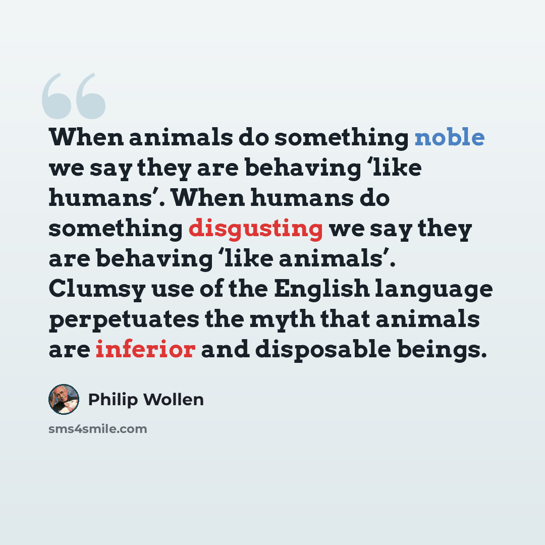 “When animals do something noble we say they are behaving ‘like humans’. When humans do something disgusting we say they are behaving ‘like animals’. Clumsy use of the English language perpetuates the myth that animals are inferior and disposable beings.” quote by Philip Wollen