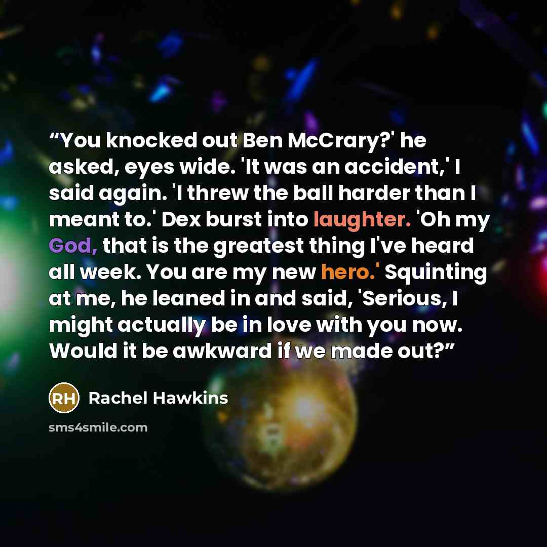 “You knocked out Ben McCrary?' he asked, eyes wide. 'It was an accident,' I said again. 'I threw the ball harder than I meant to.' Dex burst into laughter. 'Oh my God, that is the greatest thing I've heard all week. You are my new hero.' Squinting at me, he leaned in and said, 'Serious, I might…” quote by Rachel Hawkins