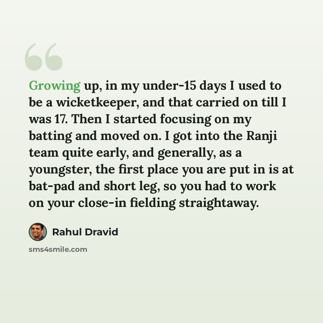 “Growing up, in my under-15 days I used to be a wicketkeeper, and that carried on till I was 17. Then I started focusing on my batting and moved on. I got into the Ranji team quite early, and generally, as a youngster, the first place you are put in is at bat-pad and short leg, so you had to work…” quote by Rahul Dravid