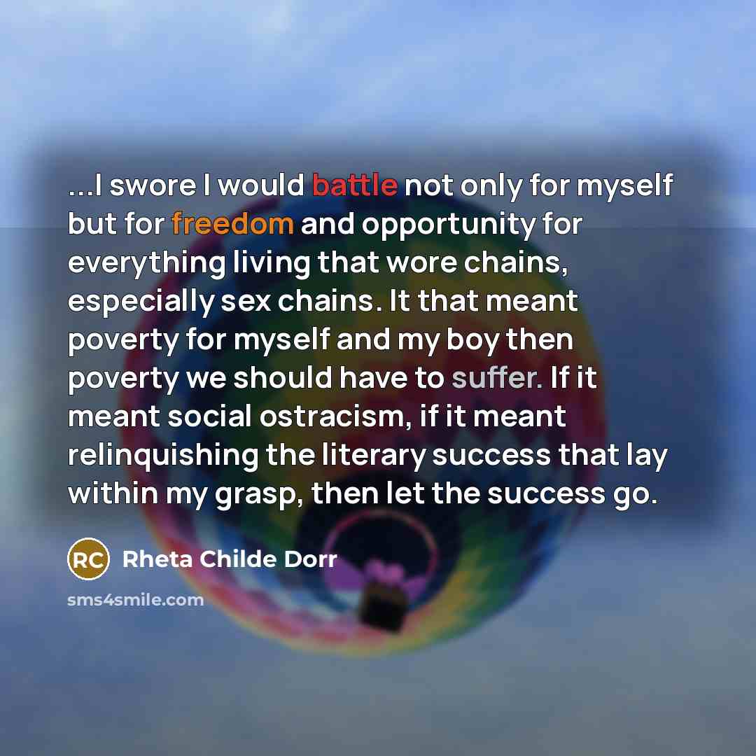 “...I swore I would battle not only for myself but for freedom and opportunity for everything living that wore chains, especially sex chains. It that meant poverty for myself and my boy then poverty we should have to suffer. If it meant social ostracism, if it meant relinquishing the literary…” quote by Rheta Childe Dorr